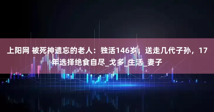 上阳网 被死神遗忘的老人：独活146岁，送走几代子孙，17年选择绝食自尽_戈多_生活_妻子