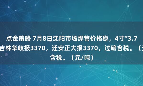 点金策略 7月8日沈阳市场焊管价格稳，4寸*3.75mm吉林华岐报3370，迁安正大报3370，过磅含税。（元/吨）
