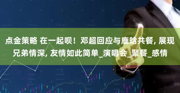 点金策略 在一起呗！邓超回应与鹿晗共餐, 展现兄弟情深, 友情如此简单_演唱会_聚餐_感情