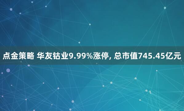 点金策略 华友钴业9.99%涨停, 总市值745.45亿元