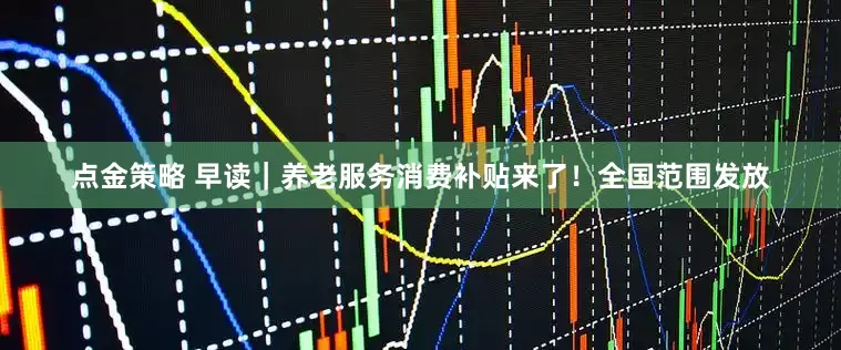 点金策略 早读｜养老服务消费补贴来了！全国范围发放